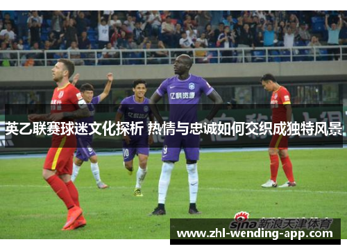 英乙联赛球迷文化探析 热情与忠诚如何交织成独特风景 英乙联赛球迷文化探析 热情与忠诚如何交织成独特风景