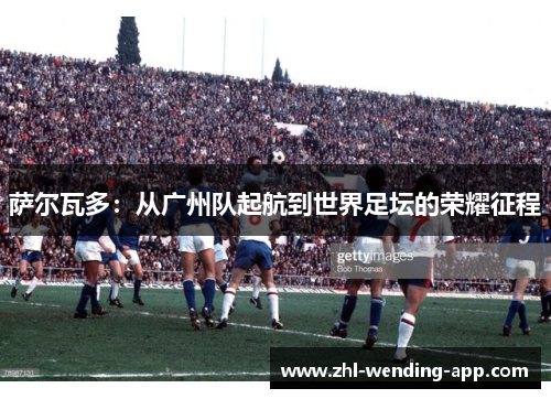 萨尔瓦多:从广州队起航到世界足坛的荣耀征程 萨尔瓦多:从广州队起航到世界足坛的荣耀征程