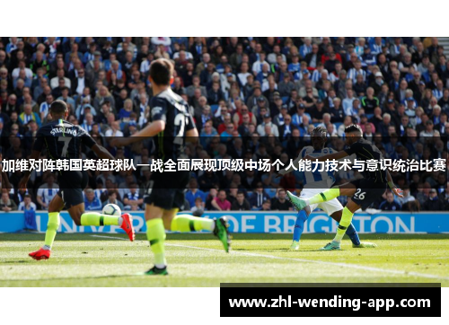 加维对阵韩国英超球队一战全面展现顶级中场个人能力技术与意识统治比赛 加维对阵韩国英超球队一战全面展现顶级中场个人能力技术与意识统治比赛