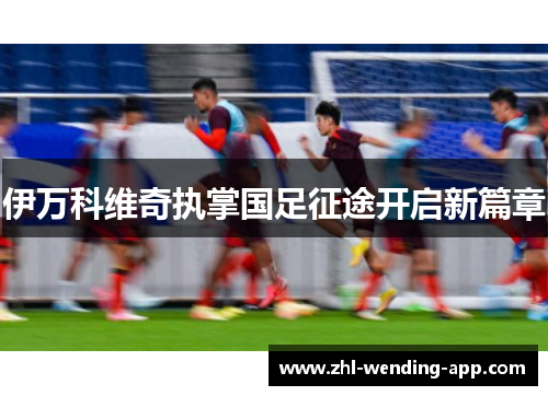 伊万科维奇执掌国足征途开启新篇章 伊万科维奇执掌国足征途开启新篇章